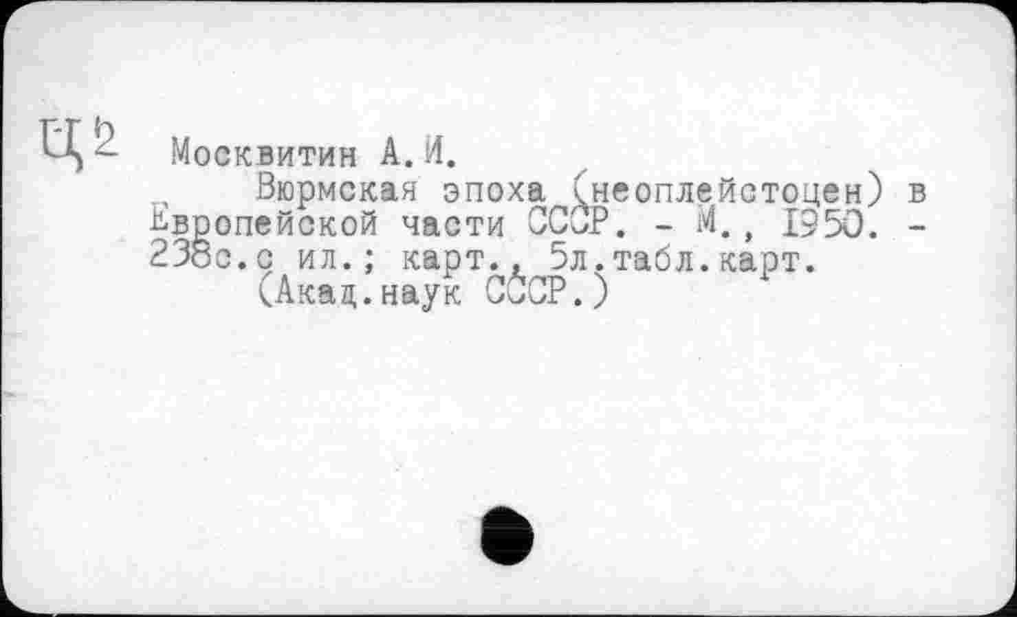 ﻿Москвитин А.И.
Вюрмская эпоха (неоплейстоцен) Европейской части СССР. - М., 1950. 23бс.с ил.; карт., 5л.табл.карт.
(Акад.наук СООР.)